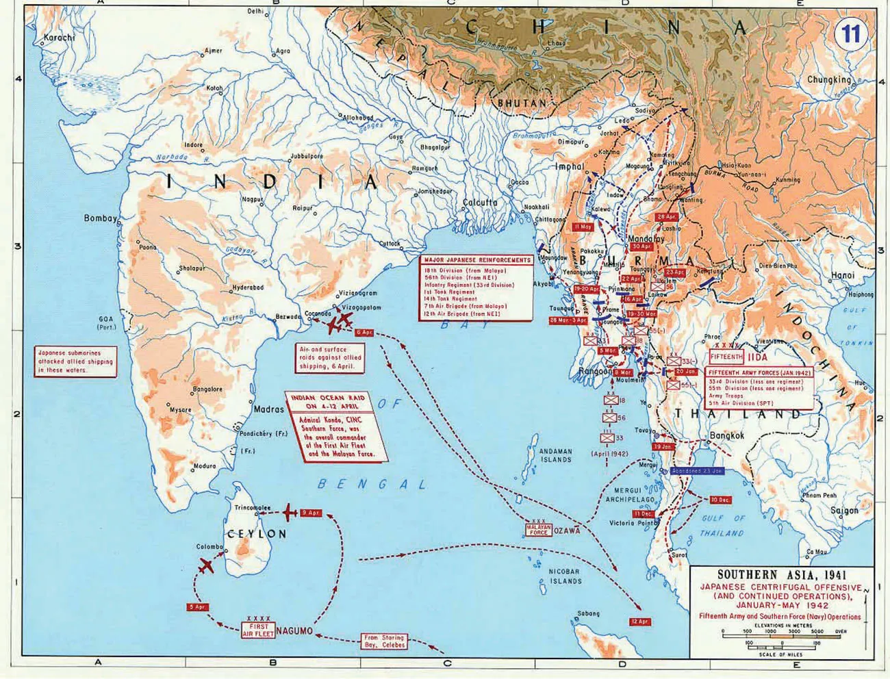 This is a map titled “Southern Asia, 1941. Japanese Centrifugal Offensive (and continued operations) January to May 1942. Fifteenth Army and Southern Force (Navy) Operations.” In this map, the following countries are shown: India, Bhutan, Nepal, Southern China, Burma, Indochina, Thailand, and Ceylon. The waters shown are the Bay of Bengal, Gulf of Thailand, and the Gulf of Tonkin and various rivers. To the west of India there is a label that reads ‘Japanese submarines attacked allied shipping in these waters.’ In northern Bay of Bengal there is a label that reads ‘Major Japanese Reinforcements: 18th Division (from Malaya); 56th Division (from NEI); Infantry Regiment (33rd Division); 1st Tank Regiment; 14th Tank Regiment; 7th Air Brigade (from Malaya); 12th Air Brigade (from NEI).’ On the east side of India there is a label that reads ‘Air and surface raids against allied shipping, 6 April.’ Below that another label reads ‘Indian Ocean Raid on 4-12 April. Admiral Kondo, CINC Southern France, was the overall commander of the First Air Fleet and the Malayan Force.’ There is a dotted line from the island of Mergui in the Mergui Archipelago, Thailand, to an island called Ozawa in the Bay of Bengal, labeled ‘Malayan Force,’ then going to the cities of Cocanada and Vizagapatam on the east coast of India. The dotted lines are labeled by an airplane at the ends. There is a dotted line labeled with an airplane leaving this area, travelling southeast past the island of Ozawa to the southeastern portion of the Bay of Bengal. There is a dotted line travelling from the bottom of the map, labeled ‘From Staring Bay, Celebes’ splitting into two dotted lines at a label that says “Nagumo.” One goes to the western city of Colombo on the western coast of Ceylon, labeled ‘First Air Fleet,’ and then with and airplane and another label ‘5 Apr.’ The other branch of the dotted line goes to the eastern city of Trinconalee on the eastern coast of Ceylon. It is labeled with an airplane and the label ‘9 Apr.’ A dotted line goes east out of the middle of this dotted line, over the Nicobar Islands in the south of the Bay of Bengal and continues by the southwest coast of Thailand in the water, labeled ‘12 Apr.’ A label with ‘Abandoned 23 Jan’ is located east of the city of Mergui in Thailand. Three dotted lines labeled ’10 Dec” go out from the Gulf of Thailand to two places on the western coast of Thailand, with the middle one ending at Victoria point with the label ’11 Dec.’ A dotted line extends from southeast of Bangkok, goes through Bangkok, and splits into two. One portion heads west to Tavay, Thailand with the label ’19 Jan’. while the second part goes south to the city of Surat. In the middle of the map of Thailand, there is a label with “Fifteenth” as well as one with ‘Fifteenth Army Forces (Jan 1942); 33rd Division (less one regiment); 55th Division (less one regiment); Army Troops; 5th Air Division (SPT).’ A dotted line comes out of an area in the Bay of Bengal north of the Mergui Archipelago, labeled ‘(Apr 1942)’, then with a white box with a red ‘x’ through it, and the number ‘33’, followed by another white box with a red ‘x’ through it, with the number ‘56’, followed by another white box with a red ‘x’ through it, and the number ‘18’, ending in the city of Moulmeth with the label ‘8 Mar.’ In the western portion of Thailand, there are two white boxes with a red ‘x’ through them, one with the label 33(-) to its right, and another with ‘55(-)’ to its right. There is a label with ’20 Jan’ between them. Throughout the country of Burma, there are arrows heading north, with various labels: ‘5’Mar’ and a white box with a red ‘x’ and the number ‘18’ at the city of Pegu, to the west of Pegu there is a white box with ‘33’ and a white box to the northeast with ‘55(-)’ to its right. To the east of the city of Toungoo there is a label with ’28 Mar-3 Apr’ and to its east there is a label with ’19-30 Mar’. Southwest of the city of Loi-Kaw, there is a label with ’16 Apr’ and to its northeast there are labels with ’23 Apr’ and a white box with a red ‘x’ with the number ‘56’ to its right. To the city’s northwest there is a label with ’22 Apr.’ South of the city of Yenangyaung there is a label with ’19-20 Apr.’ South of the city of Mandalay there is a label with ’30 Apr’ and northeast of the city of Lashio there is a label with ’28 Apr.’ Southwest of the city of Pakokku there is a label with ’11 May’. In the northern portion of Burma there are various dotted lines that head in curved directions up toward China.
