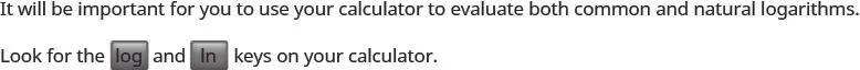 It will be important for you to use your calculator to evaluate both common and natural logarithms. Find the log and ln keys on your calculator.