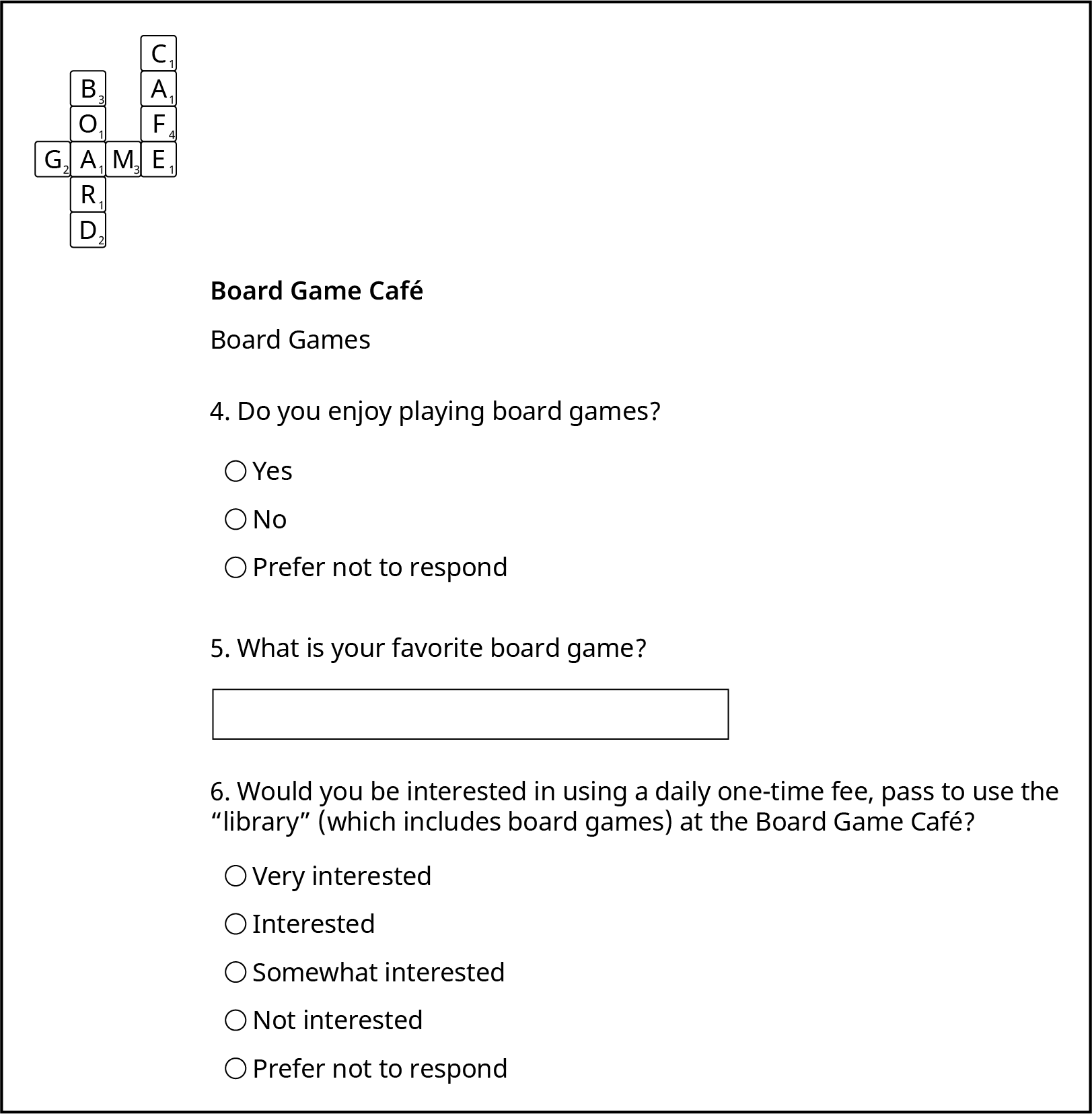 An example of a survey has the board game café logo in the top left corner of the page. There are three questions shown. Question 4 is a multiple choice question: Do you enjoy playing board games? The answer choices are yes, no, and prefer not to answer. Question 5 is an open-ended question: What is your favorite board game? There is a blank to write in an answer after the question. Question 6 is a multiple choice question: Would you be interested in using a daily one-time fee, pass to use the “library” (which includes board games) at the Board Game Cafe? The answer choices are very interested, interested, somewhat interested, not interested, or prefer not to respond.