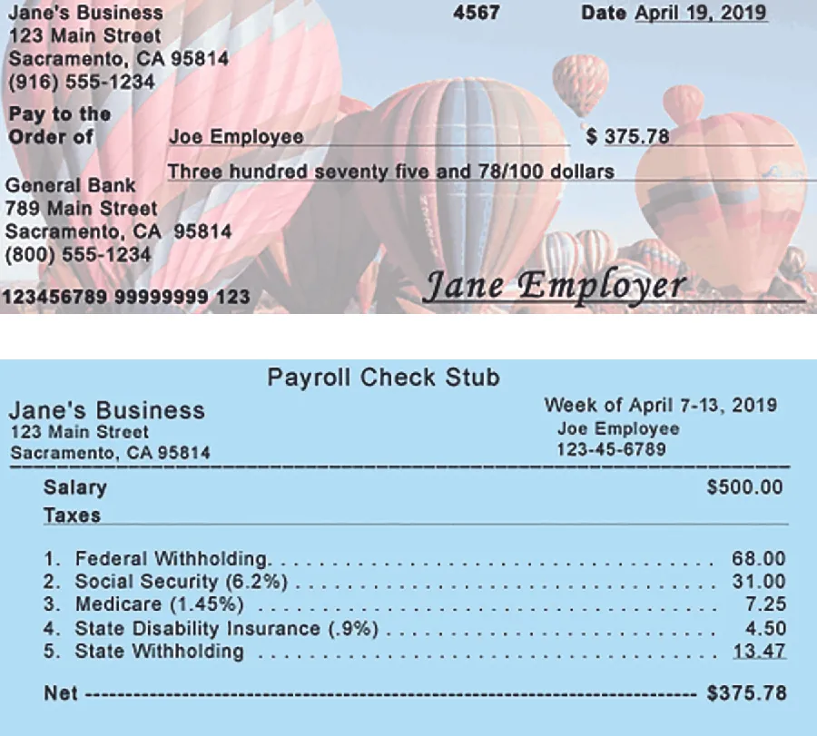Image shows a check and a paystub. The check is from Jane’s Business, 123 Main Street, Sacramento, California 95814, (916) 555-1234. The number is 4567 and it is dated April 19, 2019. Pay to the Order of line is made out to Joe Employee for $375.78. Below this the amount is written out as three hundred seventy five and 78 / 100 dollars. The bank the check is from is General Bank, 789 Main Street, Sacramento, California 95814, (800) 555-1234. At the bottom of the check are 123456789 99999999 123 and Jane Employer. The Payroll Check Stub is from Jane’s Business, 123 Main Street, Sacramento, California 95814, for the week of April 7 to 13, 2019, to Joe Employee, 123-45-6789. There is a line below this information, then the following are listed: Salary Taxes $500.00, 1. Federal Withholding $68.00, 2. Social Security (6.2 percent) $31.00, 3. Medicare (1.45 percent) $7.25, 4. State Disability Insurance (.9 percent) $4.50, 5. State Withholding $13.47, Net $375.78.