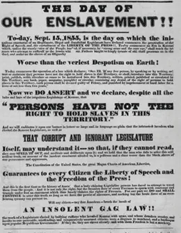 A poster reads “The Day of Our Enslavement!!—To-day, September 15, 1855, is the day on which the iniquitous enactment of the illegitimate, illegal and fraudulent Legislature has declared commences the prostration of the right of speech and the curtailment of the liberty of the press. To-day commences an era in Kansas which, unless the sturdy voice of the people, backed, if necessary, by ‘strong arms and the sure eye,’ shall teach the tyrants who attempt to enthrall us, the lesson which our fathers taught the kingly tyrants of old, shall prostrate us in the dust, and make us the slave of an oligarchy worse than the veriest despotism on earth. / To-day commences the operation of a law which declares: ‘SEC.12, If any free person, by speaking or by writing, assert or maintain that persons have not the right to hold slaves in this Territory, or shall introduce into this Territory, print, publish, write, circulate or cause to be introduced into this Territory, written, printed, published or circulated in this Territory any book, paper, magazine, pamphlet or circular, containing any denial of the right of persons to hold slaves in this Territory, such person shall be deemed guilty of felony and punished by imprisonment at hard labor for a term of not less than two years.’ / Now we do assert and declare, despite all the bolts and bars of the iniquitous Legislature of Kansas, ‘that persons have not the right to hold slaves in this Territory,’ and we will emblazon it upon our banner in letters so large and in language so plain that the infatuated invaders who elected the Kansas Legislature, as well as that corrupt and ignorant Legislature itself, may understand it, so that, if they cannot read they may spell it out, and meditate and deliberate upon it; and we hold that the man who fails to utter this self-evident truth, on account of the insolent enactment alluded to, is a poltroon and a slave—worse than the Black slaves of our persecutors and oppressors. / The Constitution of the United States—the great Magna Carta of American liberties—guarantees to every citizen the liberty of speech and the freedom of the press. And this is the first time in the history of America that a body claiming legislative powers has dared to attempt to wrest them from the people. And it is not only the right, but bounden duty of every freeman to spurn with contempt and trample underfoot any enactment which thus basely violates the rights of freemen. For our part we do, and shall continue to, utter this truth so long as we have the power of utterance, and nothing but the brute force of an overbearing tyranny can prevent us. / Will any citizen—any free American—brook the insult of an insolent gag law, the work of a legislature enacted by bullying ruffians who invaded Kansas with arms, and whose drunken revelry and insults to our peaceable, unoffending and comparatively unarmed citizens were a disgrace to manhood, and a burlesque upon popular Republican government? If they do, they are slaves already, and with them freedom is but a mockery.”