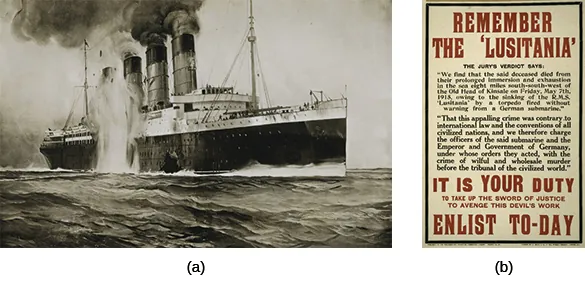 Drawing (a) depicts the destruction of the Lusitania. A British recruiting poster (b) reads “REMEMBER THE LUSITANIA. THE JURY’S VERDICT SAYS: ‘We find that the said deceased died from their prolonged immersion and exhaustion in the sea eight miles south-southwest of the Old Head of Kinsale on Friday, May 7th, 1915, owing to the sinking of the R.M.S. ‘Lusitania’ by a torpedo fired without warning from a German submarine. That this appalling crime was contrary to international law and the conventions of all civilized nations, and we therefore charge the officers of the said submarine and the Emperor and Government of Germany, under whose orders they acted, with the crime of wilful and wholesale murder before the tribunal of the civilized world.’ IT IS YOUR DUTY TO TAKE UP THE SWORD OF JUSTICE TO AVENGE THIS DEVIL'S WORK. ENLIST TO-DAY.”