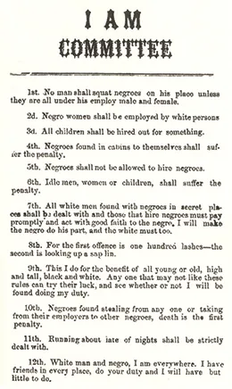 A broadside reads “I AM COMMITTEE. 1st. No man shall squat negroes on his place unless they are all under his employ male and female. 2d. Negro women shall be employed by White persons. 3d. All children shall be hired out for something. 4th. Negroes found in cabins to themselves shall suffer the penalty. 5th. Negroes shall not be allowed to hire negroes. 6th. Idle men, women, or children shall suffer the penalty. 7th. All White men found with negroes in secret places shall be dealt with, and those that hire negroes must pay promptly and act with good faith to the negro; I will make the negro do his part, and the White must too. 8th. For the first offence is one hundred lashes; the second is looking up a sapling. 9th. This I do for the benefit of all, young or old, high and tall, Black and White. Any one that may not like these rules can try their luck, and see whether or not I will be found doing my duty. 10th. Negroes found stealing from any one, or taking from their employers to other negroes, death is the first penalty. 11th. Running about late of nights shall be strictly dealt with. 12th. White man and negro, I am everywhere; I have friends in every place; do your duty and I will have but little to do.”