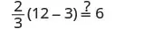 A mathematical equation asks if two-thirds multiplied by the difference of twelve and three is equal to six. The expression shown is 2/3(12-3) ?= 6, with a question mark over the equals sign.