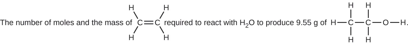 This figure includes two structural formulas. It reads, “The number of moles and the mass of,” which is followed by a structure with two C atoms connected with a horizontal double bond at the center. The C atom to the left has H atoms bonded above and to the left and below and to the left. The C atom to the right has H atoms bonded above and to the right and below and to the right. Following this structure, the figure reads, “required to react with H subscript 2 O to produce 9.55 g of,” which is followed by a structure with two C atoms connected with a horizontal single bond. The C atom to the left has H atoms bonded above, to the left, and below. The C atom to the right has H atoms bonded above and below. To the right, an O atom forms a single bond with the C atom. A single H atom is bonded to the right side of the O atom.