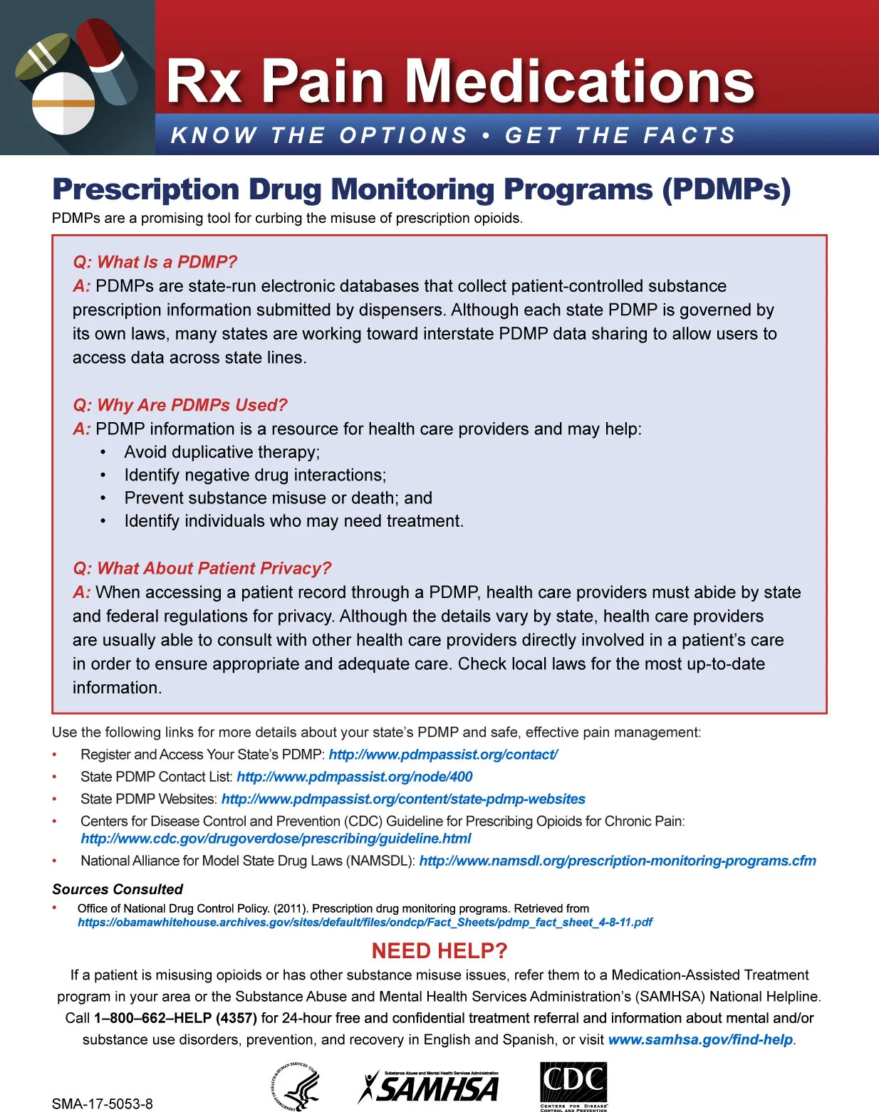 Rx Pain Medications KNOW THE OPTIONS; GET THE FACTS. Prescribing Opioids: Reduce the Risk The Facts. Prescription Drug Monitoring Programs (PDMPs) PDMPs are a promising tool for curbing the misuse of prescription opioids. Q: What Is a PDMP? A: PDMPs are state-run electronic databases that collect patient-controlled substance prescription information submitted by dispensers. Although each state PDMP is governed by its own laws, many states are working toward interstate PDMP data sharing to allow users to access data across state lines. Q: Why Are PDMPs Used? A: PDMP information is a resource for health care providers and may help: • Avoid duplicative therapy; • Identify negative drug interactions; • Prevent substance misuse or death; and • Identify individuals who may need treatment. Q: What About Patient Privacy? A: When accessing a patient record through a PDMP, health care providers must abide by state and federal regulations for privacy. Although the details vary by state, health care providers are usually able to consult with other health care providers directly involved in a patient’s care in order to ensure appropriate and adequate care. Check local laws for the most up-to-date information. Use the following links for more details about your state’s PDMP and safe, effective pain management: • Register and Access Your State’s PDMP: http://www.pdmpassist.org/contact/ • State PDMP Contact List: http://www.pdmpassist.org/node/400 • State PDMP Websites: http://www.pdmpassist.org/content/state-pdmp-websites • Centers for Disease Control and Prevention (CDC) Guideline for Prescribing Opioids for Chronic Pain: http://www.cdc.gov/drugoverdose/prescribing/guideline.html • National Alliance for Model State Drug Laws (NAMSDL): http://www.namsdl.org/prescription-monitoring-programs.cfm Sources Consulted Office of National Drug Control Policy (2011) Prescription drug monitoring programs. Retrieved from https://obamawhitehouse.archives.giv/sites/default/files/ondcp/Fact_Sheet/pdmp_fact_sheet/4-8-11.pdf NEED HELP? If a patient is misusing opioids or has other substance misuse issues, refer them to a Medication-Assisted Treatment program in your area or the Substance Abuse and Mental Health Services Administration’s (SAMHSA) National Helpline. Call 1–800–662–HELP (4357) for 24-hour free and confidential treatment referral and information about mental and/or substance use disorders, prevention, and recovery in English and Spanish, or visit www.samhsa.gov/find-help.