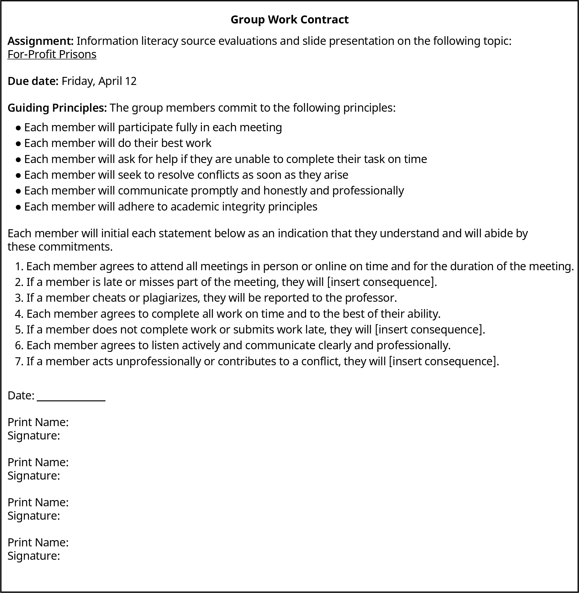 Group Work Contract; Assignment: Information literacy source evaluations and slide presentation on the following topic: For-Profit Prisons; Due date: Friday, April 12; Guiding Principles: The group members commit to the following principles:; Each member will participate fully in each meeting; Each member will do their best work; Each member will ask for help if they are unable to complete their task on time; Each member will seek to resolve conflicts as soon as they arise; Each member will communicate promptly and honestly and professionally; Each member will adhere to academic integrity principles; Each member will initial each statement below as an indication that they understand and will abide by these commitments.; 1. Each member agrees to attend all meetings in person or online on time and for the duration of the meeting.; 2. If a member is late or misses part of the meeting, they will [insert consequence].; 3. If a member cheats or plagiarizes, they will be reported to the professor.; 4. Each member agrees to complete all work on time and to the best of their ability.; 5. If a member does not complete work or submits work late, they will [insert consequence].; 6. Each member agrees to listen actively and communicate clearly and professionally.; 7. If a member acts unprofessionally or contributes to a conflict, they will [insert consequence].