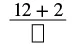 A fraction with '12 + 2' in the numerator and an empty square representing an unknown variable in the denominator.