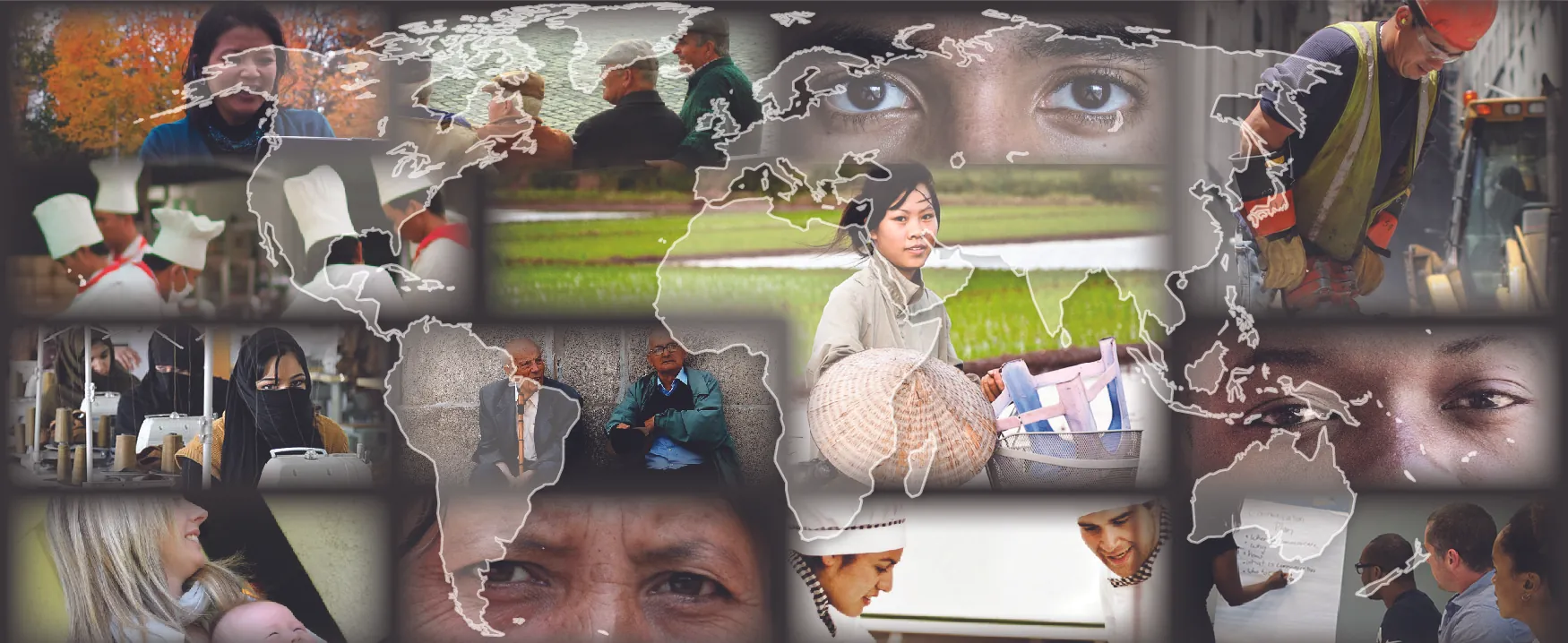This is a collage of different photos showing a diverse range of people. There is a transparent outline of a map of the world over top of these photos. Photos around the outside, clockwise from the top left: A person is working outside on a laptop. A group of four people are sitting on a bench. This photo is a close up of a person with darker skin tone’s eyes. A person wearing a construction hat and vest is using a jackhammer. This photo is a close up of a person with medium skin tone’s eyes. People at a table are all listening to someone writing on a board during a meeting. Two people in chef outfits are working together. This photo is a close up of a person with lighter skin tone’s eyes. A woman is holding a baby. A room is filled with sewing machines in a row with people working at each machine. A group of five people in chef outfits are working together. The center right photo shows a person with a bicycle. The center left photo shows two people sitting against a concrete wall.